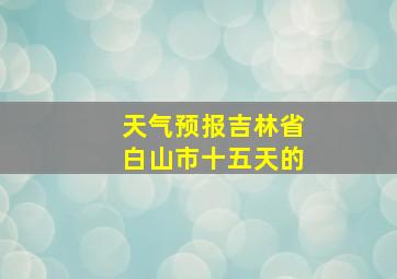 天气预报吉林省白山市十五天的