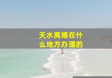 天水离婚在什么地方办理的