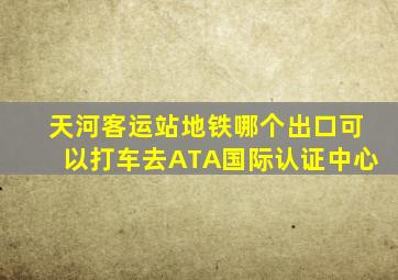 天河客运站地铁哪个出口可以打车去ATA国际认证中心