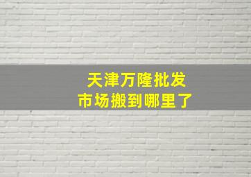 天津万隆批发市场搬到哪里了