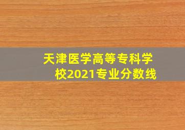 天津医学高等专科学校2021专业分数线