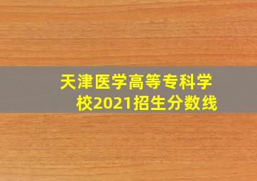 天津医学高等专科学校2021招生分数线