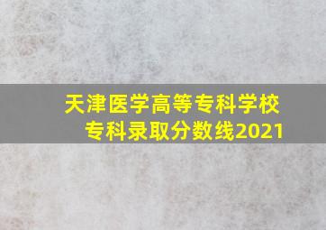 天津医学高等专科学校专科录取分数线2021