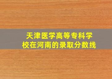 天津医学高等专科学校在河南的录取分数线