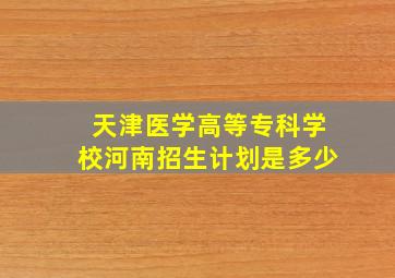 天津医学高等专科学校河南招生计划是多少