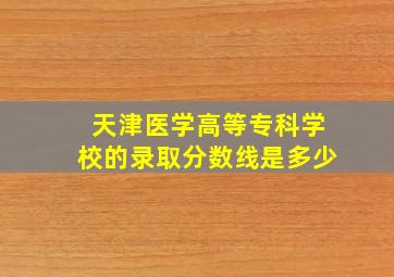 天津医学高等专科学校的录取分数线是多少