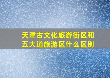 天津古文化旅游街区和五大道旅游区什么区别