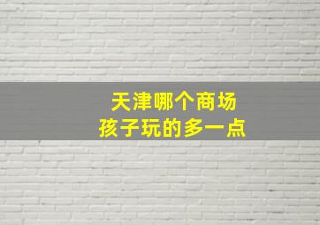 天津哪个商场孩子玩的多一点