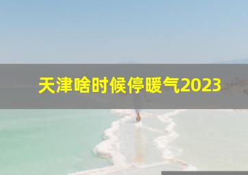 天津啥时候停暖气2023