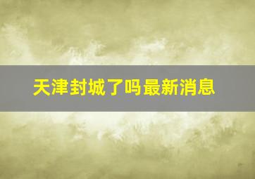 天津封城了吗最新消息