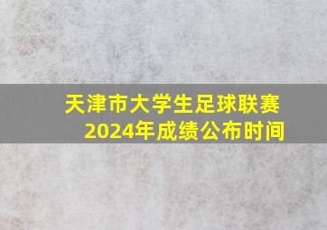 天津市大学生足球联赛2024年成绩公布时间