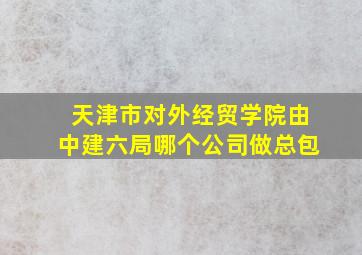 天津市对外经贸学院由中建六局哪个公司做总包