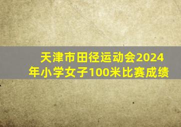 天津市田径运动会2024年小学女子100米比赛成绩