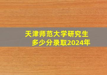 天津师范大学研究生多少分录取2024年