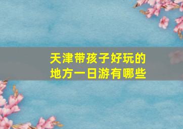 天津带孩子好玩的地方一日游有哪些