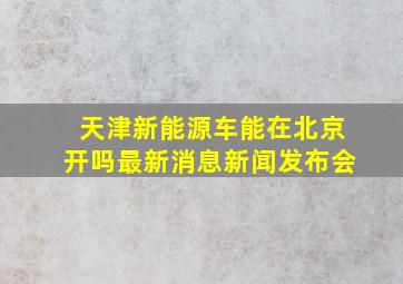 天津新能源车能在北京开吗最新消息新闻发布会