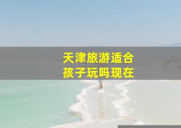 天津旅游适合孩子玩吗现在