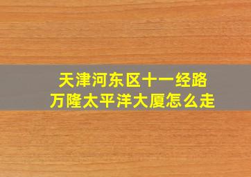 天津河东区十一经路万隆太平洋大厦怎么走