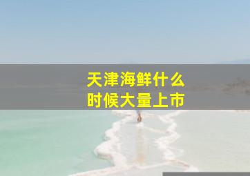 天津海鲜什么时候大量上市