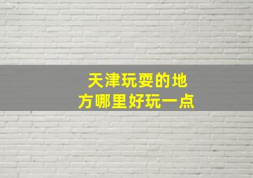 天津玩耍的地方哪里好玩一点