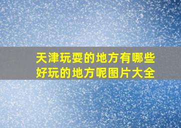 天津玩耍的地方有哪些好玩的地方呢图片大全