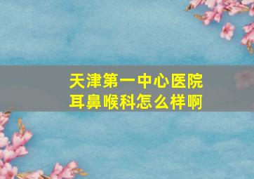 天津第一中心医院耳鼻喉科怎么样啊