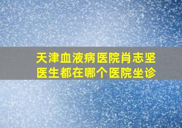 天津血液病医院肖志坚医生都在哪个医院坐诊