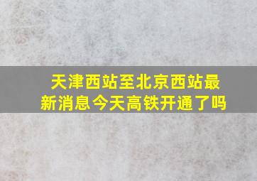 天津西站至北京西站最新消息今天高铁开通了吗