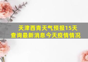 天津西青天气预报15天查询最新消息今天疫情情况