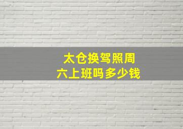 太仓换驾照周六上班吗多少钱