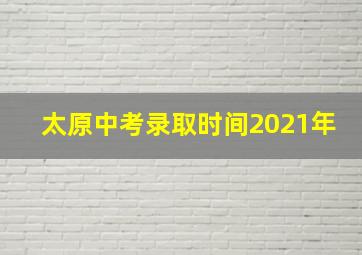 太原中考录取时间2021年