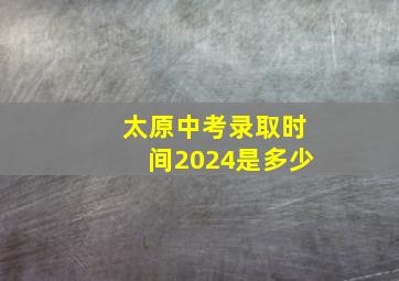 太原中考录取时间2024是多少