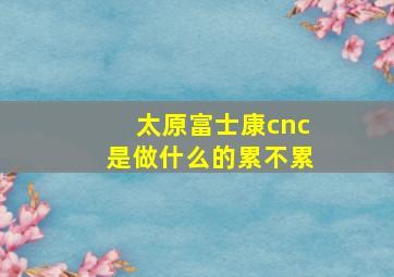 太原富士康cnc是做什么的累不累