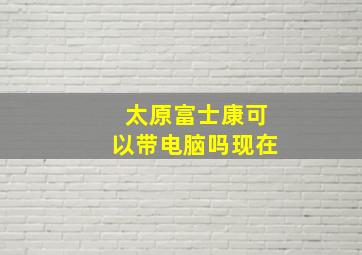 太原富士康可以带电脑吗现在