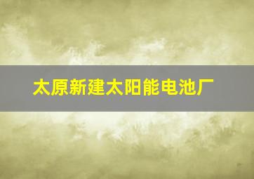 太原新建太阳能电池厂