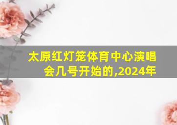 太原红灯笼体育中心演唱会几号开始的,2024年