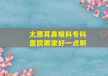 太原耳鼻喉科专科医院哪家好一点啊