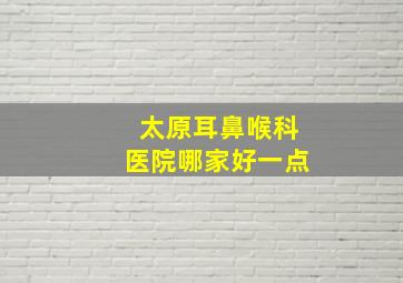 太原耳鼻喉科医院哪家好一点