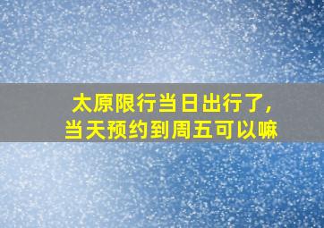 太原限行当日出行了,当天预约到周五可以嘛