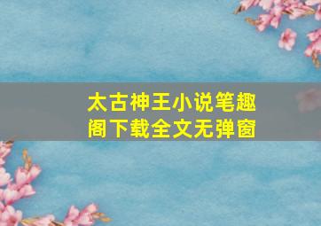 太古神王小说笔趣阁下载全文无弹窗