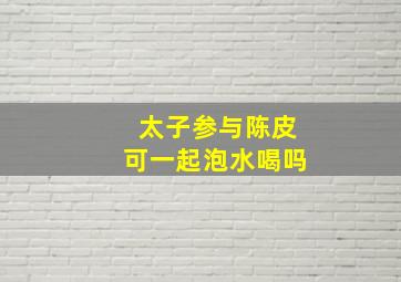 太子参与陈皮可一起泡水喝吗