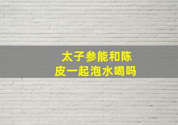 太子参能和陈皮一起泡水喝吗