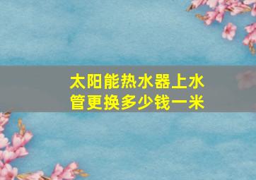 太阳能热水器上水管更换多少钱一米