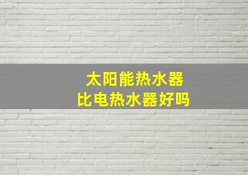 太阳能热水器比电热水器好吗