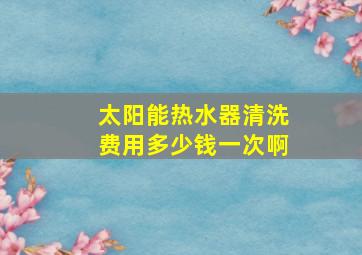 太阳能热水器清洗费用多少钱一次啊