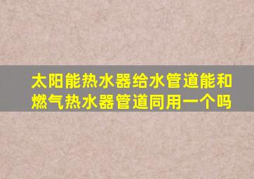 太阳能热水器给水管道能和燃气热水器管道同用一个吗