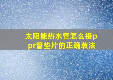 太阳能热水管怎么接ppr管垫片的正确装法