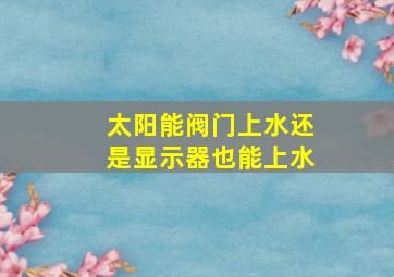 太阳能阀门上水还是显示器也能上水