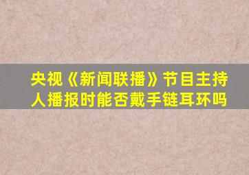 央视《新闻联播》节目主持人播报时能否戴手链耳环吗