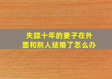 失踪十年的妻子在外面和别人结婚了怎么办